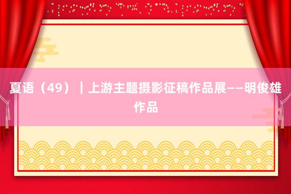 夏语（49）｜上游主题摄影征稿作品展——明俊雄作品