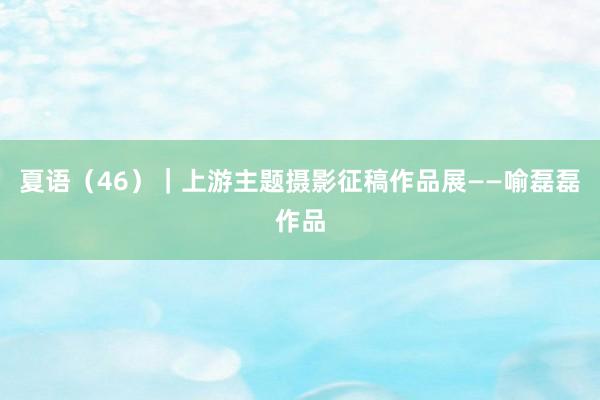 夏语（46）｜上游主题摄影征稿作品展——喻磊磊作品