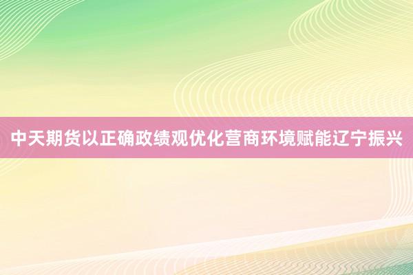 中天期货以正确政绩观优化营商环境赋能辽宁振兴